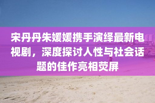 宋丹丹朱媛媛攜手演繹最新電視劇，深度探討人性與社會(huì)話題的佳作亮相熒屏