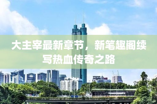 大主宰最新章節(jié)，新筆趣閣續(xù)寫熱血傳奇之路