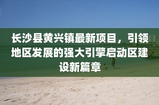 長沙縣黃興鎮(zhèn)最新項(xiàng)目，引領(lǐng)地區(qū)發(fā)展的強(qiáng)大引擎啟動區(qū)建設(shè)新篇章