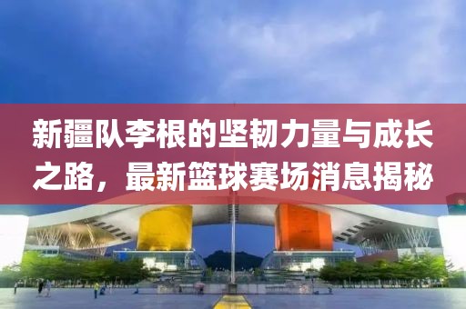 新疆隊李根的堅韌力量與成長之路，最新籃球賽場消息揭秘