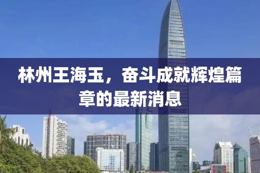 林州王海玉，奮斗成就輝煌篇章的最新消息