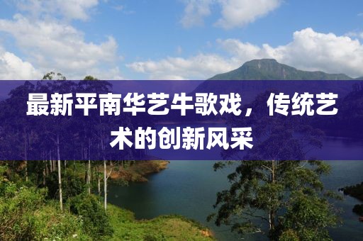 最新平南華藝牛歌戲，傳統(tǒng)藝術(shù)的創(chuàng)新風(fēng)采
