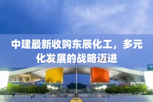 中建最新收購東辰化工，多元化發(fā)展的戰(zhàn)略邁進