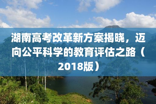 湖南高考改革新方案揭曉，邁向公平科學(xué)的教育評估之路（2018版）