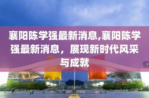 襄陽(yáng)陳學(xué)強(qiáng)最新消息,襄陽(yáng)陳學(xué)強(qiáng)最新消息，展現(xiàn)新時(shí)代風(fēng)采與成就