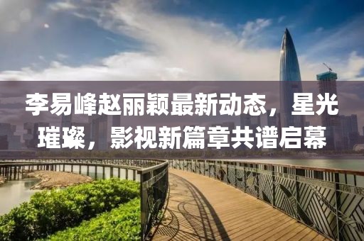 李易峰趙麗穎最新動(dòng)態(tài)，星光璀璨，影視新篇章共譜啟幕