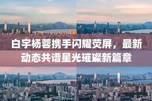 白宇楊蓉?cái)y手閃耀熒屏，最新動(dòng)態(tài)共譜星光璀璨新篇章