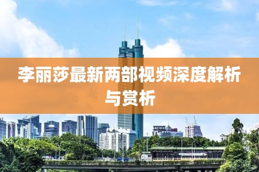 李麗莎最新兩部視頻深度解析與賞析