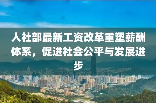 人社部最新工資改革重塑薪酬體系，促進(jìn)社會(huì)公平與發(fā)展進(jìn)步