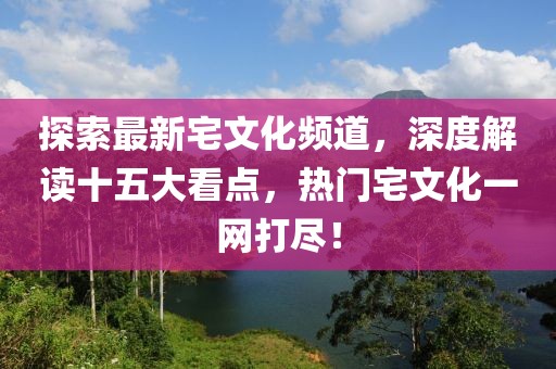 探索最新宅文化頻道，深度解讀十五大看點(diǎn)，熱門宅文化一網(wǎng)打盡！