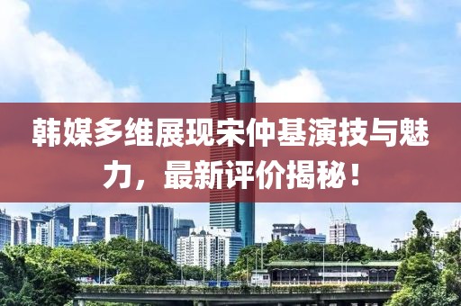 韓媒多維展現(xiàn)宋仲基演技與魅力，最新評價揭秘！
