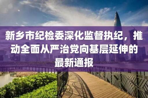 新鄉(xiāng)市紀(jì)檢委深化監(jiān)督執(zhí)紀(jì)，推動(dòng)全面從嚴(yán)治黨向基層延伸的最新通報(bào)