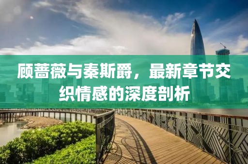 顧薔薇與秦斯爵，最新章節(jié)交織情感的深度剖析