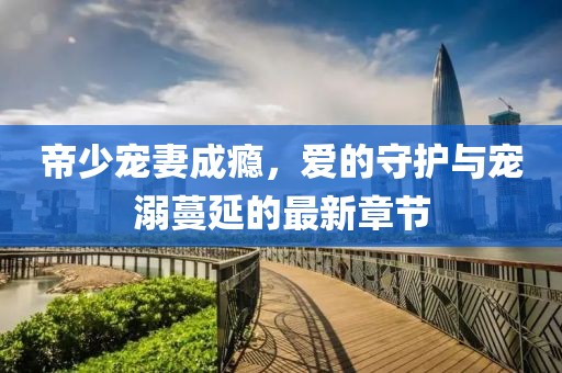 帝少寵妻成癮，愛的守護(hù)與寵溺蔓延的最新章節(jié)