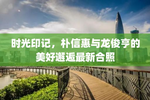 時光印記，樸信惠與龍俊亨的美好邂逅最新合照