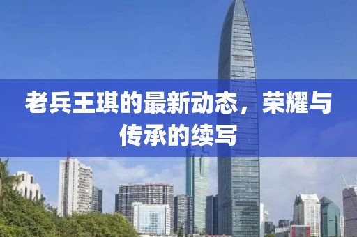 老兵王琪的最新動態(tài)，榮耀與傳承的續(xù)寫