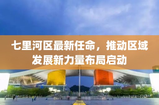 七里河區(qū)最新任命，推動(dòng)區(qū)域發(fā)展新力量布局啟動(dòng)