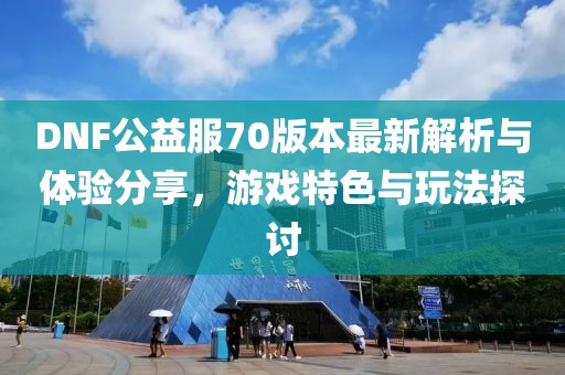 DNF公益服70版本最新解析與體驗分享，游戲特色與玩法探討