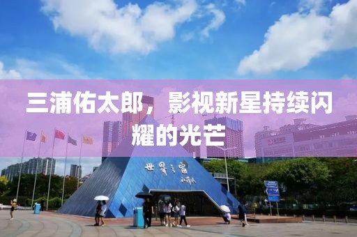 三浦佑太郎，影視新星持續(xù)閃耀的光芒