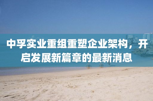 中孚實(shí)業(yè)重組重塑企業(yè)架構(gòu)，開(kāi)啟發(fā)展新篇章的最新消息