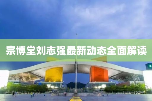 宗博堂劉志強(qiáng)最新動(dòng)態(tài)全面解讀