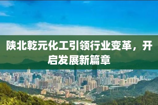 陜北乾元化工引領(lǐng)行業(yè)變革，開啟發(fā)展新篇章