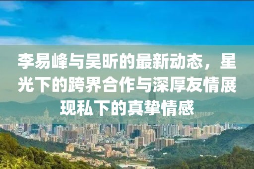 李易峰與吳昕的最新動態(tài)，星光下的跨界合作與深厚友情展現(xiàn)私下的真摯情感