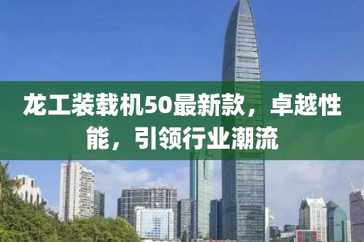 龍工裝載機50最新款，卓越性能，引領行業(yè)潮流