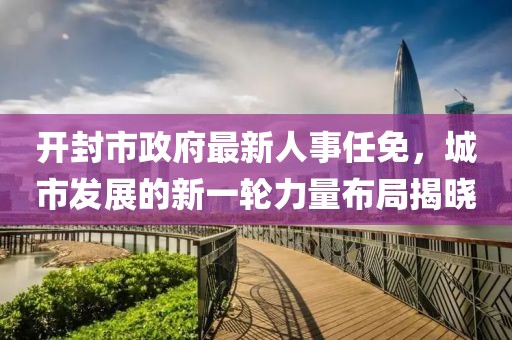 開封市政府最新人事任免，城市發(fā)展的新一輪力量布局揭曉