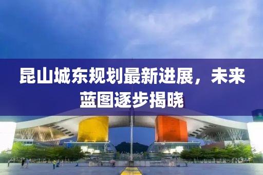 昆山城東規(guī)劃最新進展，未來藍圖逐步揭曉
