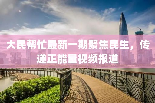 大民幫忙最新一期聚焦民生，傳遞正能量視頻報道