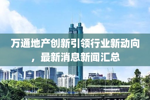 萬通地產(chǎn)創(chuàng)新引領(lǐng)行業(yè)新動向，最新消息新聞匯總