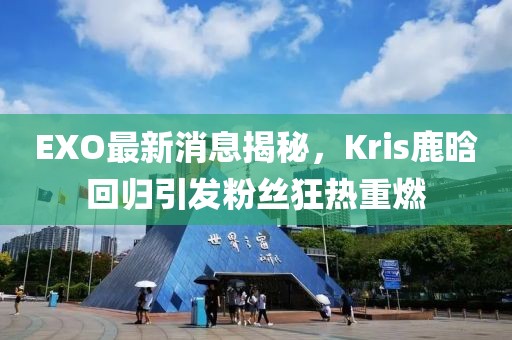 EXO最新消息揭秘，Kris鹿晗回歸引發(fā)粉絲狂熱重燃