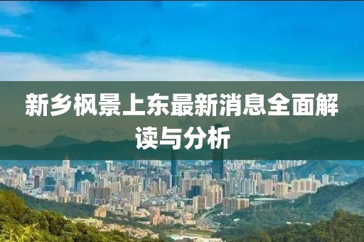 新鄉(xiāng)楓景上東最新消息全面解讀與分析