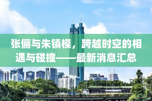 張儷與朱鎮(zhèn)模，跨越時空的相遇與碰撞——最新消息匯總