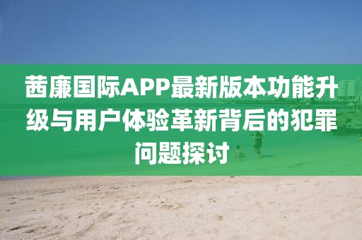 茜廉國際APP最新版本功能升級與用戶體驗革新背后的犯罪問題探討