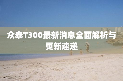 眾泰T300最新消息全面解析與更新速遞