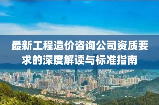 最新工程造價咨詢公司資質要求的深度解讀與標準指南