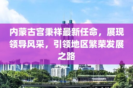 內(nèi)蒙古宮秉祥最新任命，展現(xiàn)領(lǐng)導風采，引領(lǐng)地區(qū)繁榮發(fā)展之路
