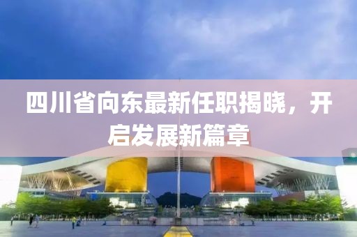 四川省向東最新任職揭曉，開啟發(fā)展新篇章