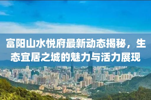 富陽山水悅府最新動(dòng)態(tài)揭秘，生態(tài)宜居之城的魅力與活力展現(xiàn)