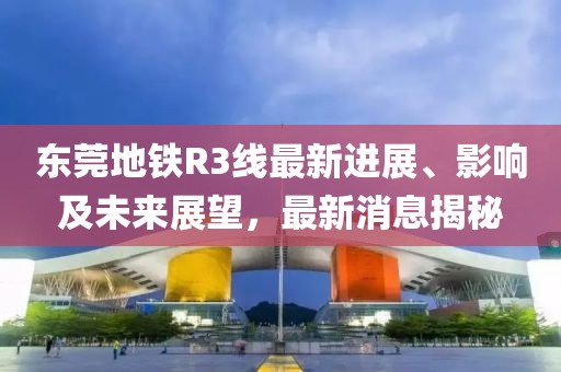 東莞地鐵R3線最新進(jìn)展、影響及未來展望，最新消息揭秘