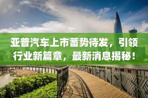 亞普汽車上市蓄勢待發(fā)，引領(lǐng)行業(yè)新篇章，最新消息揭秘！
