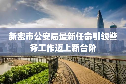 新密市公安局最新任命引領(lǐng)警務(wù)工作邁上新臺階