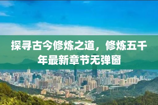 探尋古今修煉之道，修煉五千年最新章節(jié)無(wú)彈窗