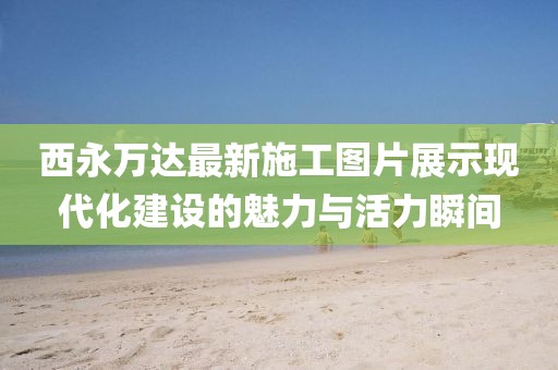 西永萬達(dá)最新施工圖片展示現(xiàn)代化建設(shè)的魅力與活力瞬間
