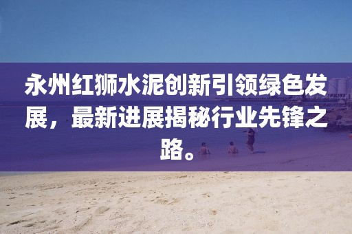永州紅獅水泥創(chuàng)新引領(lǐng)綠色發(fā)展，最新進(jìn)展揭秘行業(yè)先鋒之路。