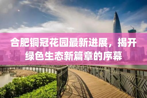 合肥銅冠花園最新進(jìn)展，揭開綠色生態(tài)新篇章的序幕