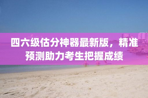 四六級(jí)估分神器最新版，精準(zhǔn)預(yù)測(cè)助力考生把握成績(jī)