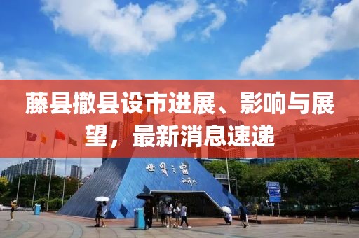 藤縣撤縣設(shè)市進(jìn)展、影響與展望，最新消息速遞